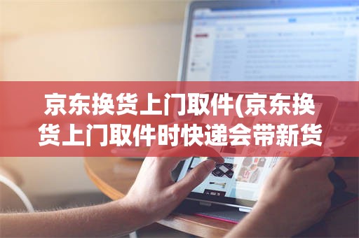 京东换货上门取件(京东换货上门取件时快递会带新货吗)