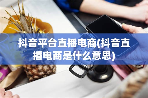 抖音平台直播电商(抖音直播电商是什么意思)