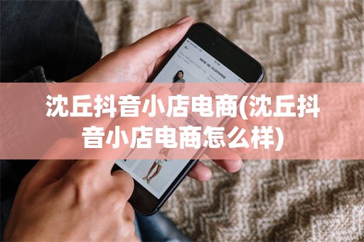 沈丘抖音小店电商(沈丘抖音小店电商怎么样)