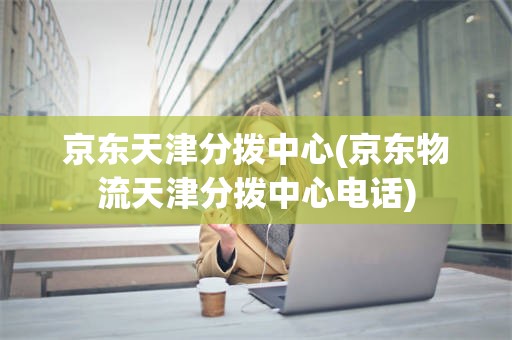 京东天津分拨中心(京东物流天津分拨中心电话)