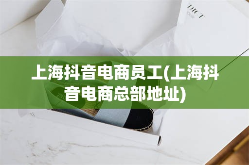 上海抖音电商员工(上海抖音电商总部地址)