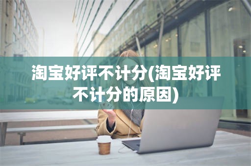 淘宝好评不计分(淘宝好评不计分的原因)