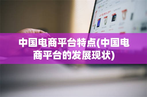 中国电商平台特点(中国电商平台的发展现状)