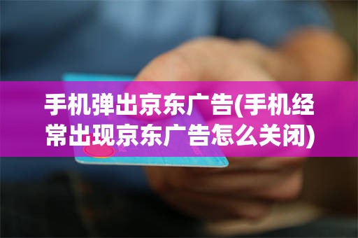 手机弹出京东广告(手机经常出现京东广告怎么关闭)