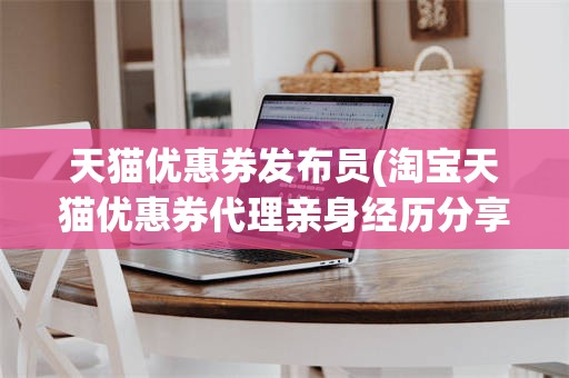 天猫优惠券发布员(淘宝天猫优惠券代理亲身经历分享!)