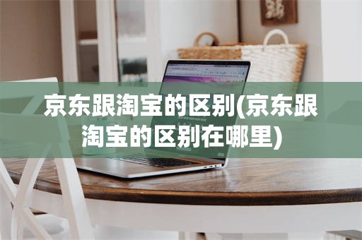 京东跟淘宝的区别(京东跟淘宝的区别在哪里)