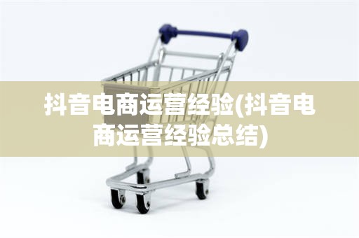 抖音电商运营经验(抖音电商运营经验总结)