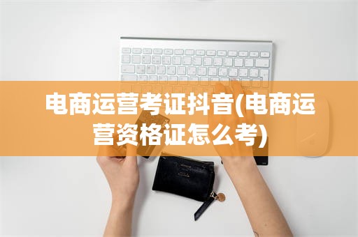 电商运营考证抖音(电商运营资格证怎么考)