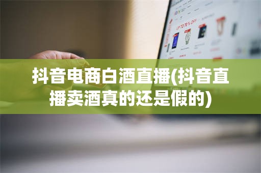 抖音电商白酒直播(抖音直播卖酒真的还是假的)