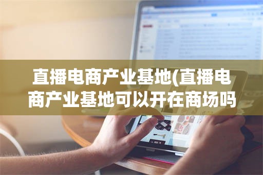 直播电商产业基地(直播电商产业基地可以开在商场吗)