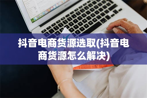 抖音电商货源选取(抖音电商货源怎么解决)