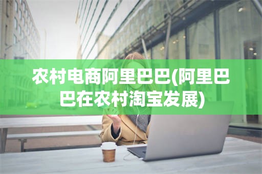 农村电商阿里巴巴(阿里巴巴在农村淘宝发展)