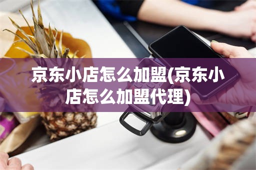 京东小店怎么加盟(京东小店怎么加盟代理)