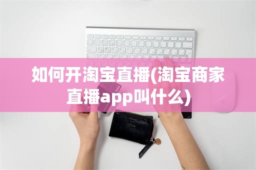 如何开淘宝直播(淘宝商家直播app叫什么)