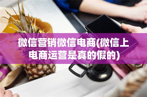 微信营销微信电商(微信上电商运营是真的假的)