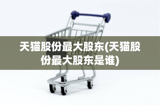 天猫股份最大股东(天猫股份最大股东是谁)