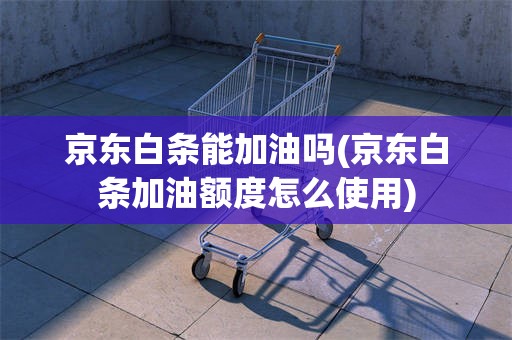 京东白条能加油吗(京东白条加油额度怎么使用)