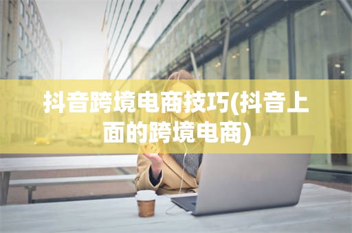 抖音跨境电商技巧(抖音上面的跨境电商)
