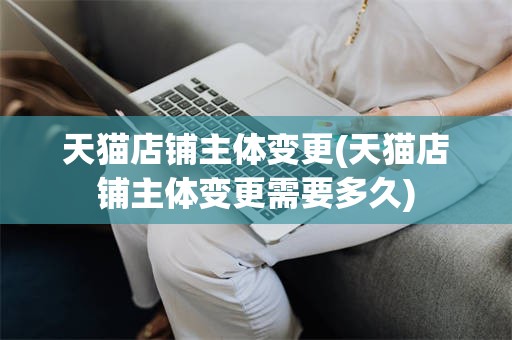 天猫店铺主体变更(天猫店铺主体变更需要多久)