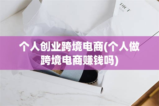 个人创业跨境电商(个人做跨境电商赚钱吗)