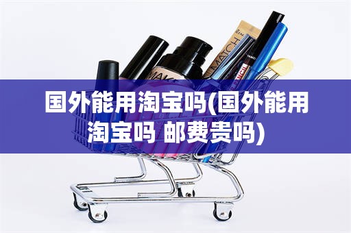 国外能用淘宝吗(国外能用淘宝吗 邮费贵吗)