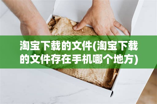 淘宝下载的文件(淘宝下载的文件存在手机哪个地方)