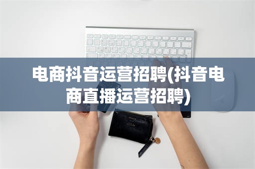 电商抖音运营招聘(抖音电商直播运营招聘)