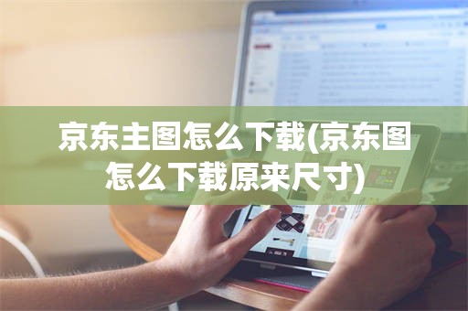 京东主图怎么下载(京东图怎么下载原来尺寸)