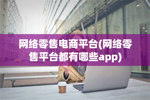 网络零售电商平台(网络零售平台都有哪些app)