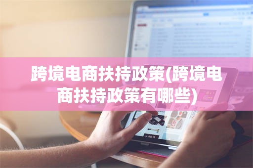 跨境电商扶持政策(跨境电商扶持政策有哪些)