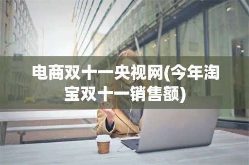 电商双十一央视网(今年淘宝双十一销售额)