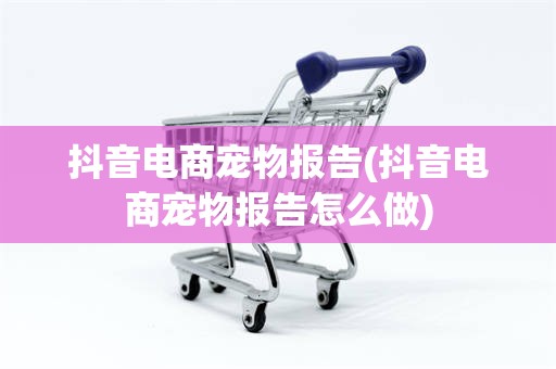 抖音电商宠物报告(抖音电商宠物报告怎么做)