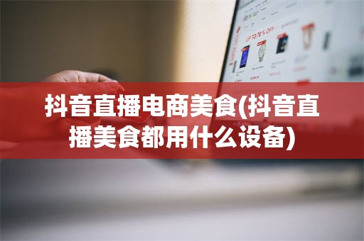 抖音直播电商美食(抖音直播美食都用什么设备)
