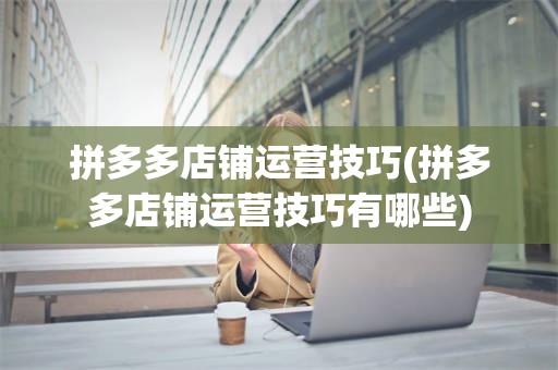 拼多多店铺运营技巧(拼多多店铺运营技巧有哪些)