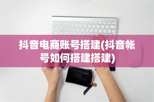 抖音电商账号搭建(抖音帐号如何搭建搭建)