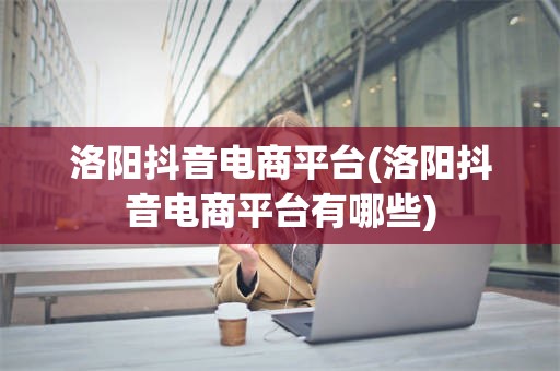 洛阳抖音电商平台(洛阳抖音电商平台有哪些)