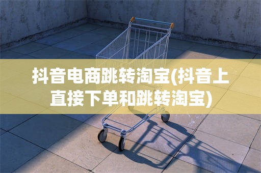 抖音电商跳转淘宝(抖音上直接下单和跳转淘宝)