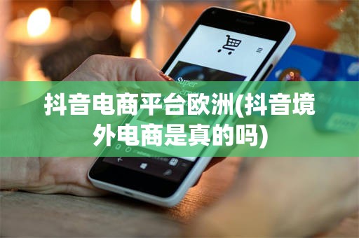 抖音电商平台欧洲(抖音境外电商是真的吗)
