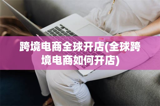 跨境电商全球开店(全球跨境电商如何开店)