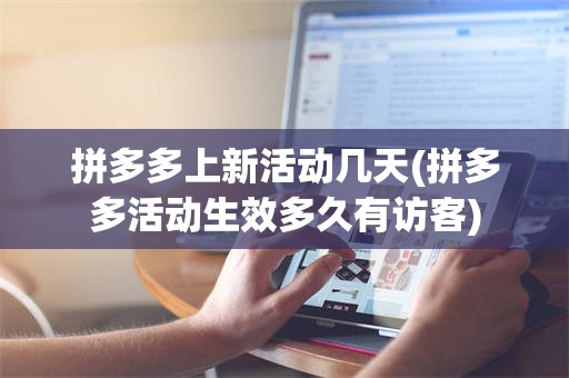 拼多多上新活动几天(拼多多活动生效多久有访客)