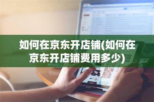 如何在京东开店铺(如何在京东开店铺费用多少)