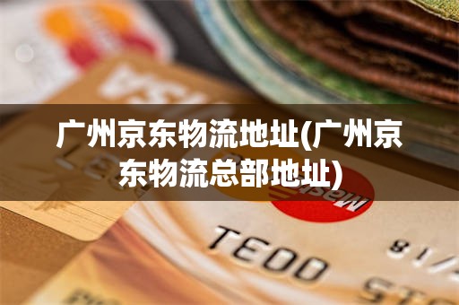 广州京东物流地址(广州京东物流总部地址)