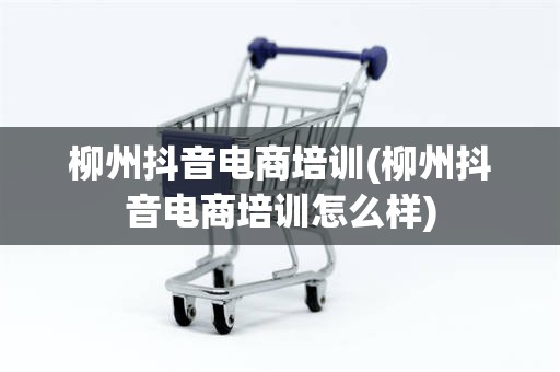 柳州抖音电商培训(柳州抖音电商培训怎么样)