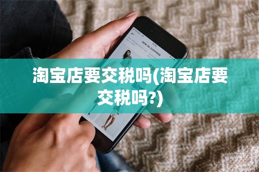 淘宝店要交税吗(淘宝店要交税吗?)