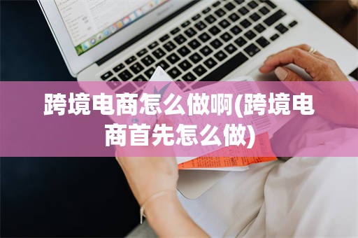 跨境电商怎么做啊(跨境电商首先怎么做)