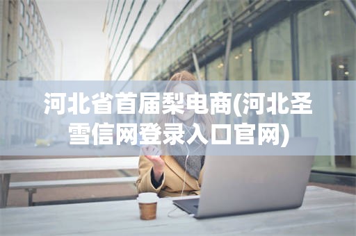 河北省首届梨电商(河北圣雪信网登录入口官网)