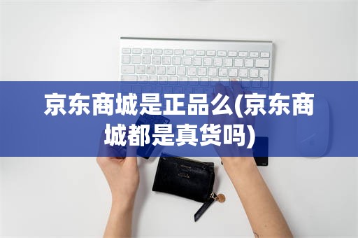 京东商城是正品么(京东商城都是真货吗)