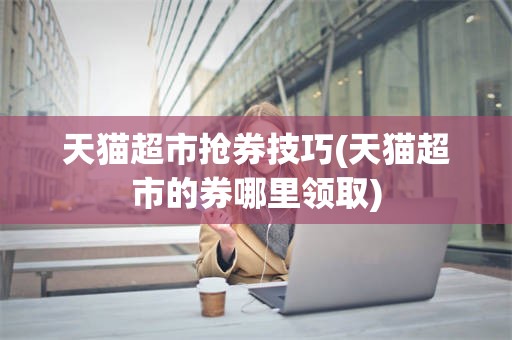天猫超市抢券技巧(天猫超市的券哪里领取)