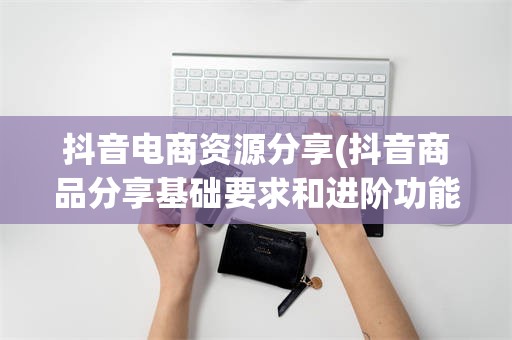抖音电商资源分享(抖音商品分享基础要求和进阶功能)