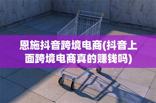 恩施抖音跨境电商(抖音上面跨境电商真的赚钱吗)